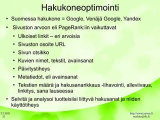5.5.2021 http://www.sarvas.fi
maikku@iki.fi
32
Hakukoneoptimointi
●
Suomessa hakukone = Google, Venäjä Google, Yandex
●
Sivuston arvoon eli PageRank:iin vaikuttavat
●
Ulkoiset linkit – eri arvoisia
●
Sivuston osoite URL
●
Sivun otsikko
●
Kuvien nimet, tekstit, avainsanat
●
Päivitystiheys
●
Metatiedot, eli avainsanat
●
Tekstien määrä ja hakusanarikkaus -lihavointi, alleviivaus,
linkitys, sana lauseessa
●
Selvitä ja analysoi tuotteisiisi liittyvä hakusanat ja niiden
käyttötiheys
 