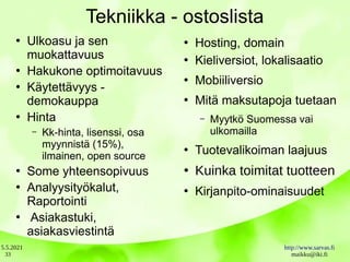 5.5.2021 http://www.sarvas.fi
maikku@iki.fi
33
Tekniikka - ostoslista
●
Ulkoasu ja sen
muokattavuus
●
Hakukone optimoitavuus
●
Käytettävyys -
demokauppa
●
Hinta
– Kk-hinta, lisenssi, osa
myynnistä (15%),
ilmainen, open source
●
Some yhteensopivuus
●
Analyysityökalut,
Raportointi
●
Asiakastuki,
asiakasviestintä
●
Hosting, domain
●
Kieliversiot, lokalisaatio
●
Mobiiliversio
●
Mitä maksutapoja tuetaan
– Myytkö Suomessa vai
ulkomailla
●
Tuotevalikoiman laajuus
●
Kuinka toimitat tuotteen
●
Kirjanpito-ominaisuudet
 