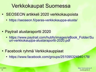 5.5.2021 http://www.sarvas.fi
maikku@iki.fi
34
Verkkokaupat Suomessa
●
SEOSEON artikkeli 2020 verkkokaupoista
●
https://seoseon.fi/paras-verkkokauppa-alusta/
●
Paytrail alustaraportti 2020
●
https://www.paytrail.com/hubfs/images/eBook_Folder/Su
uri-verkkokauppa-alustaraportti-2020.pdf
●
Facebook ryhmä Verkkokauppiaat
●
https://www.facebook.com/groups/251095324940178/
 