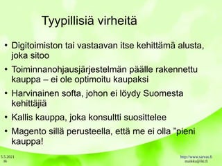 5.5.2021 http://www.sarvas.fi
maikku@iki.fi
36
Tyypillisiä virheitä
●
Digitoimiston tai vastaavan itse kehittämä alusta,
joka sitoo
●
Toiminnanohjausjärjestelmän päälle rakennettu
kauppa – ei ole optimoitu kaupaksi
●
Harvinainen softa, johon ei löydy Suomesta
kehittäjiä
●
Kallis kauppa, joka konsultti suosittelee
●
Magento sillä perusteella, että me ei olla ”pieni
kauppa!
 