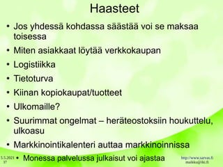 5.5.2021 http://www.sarvas.fi
maikku@iki.fi
37
Haasteet
●
Jos yhdessä kohdassa säästää voi se maksaa
toisessa
●
Miten asiakkaat löytää verkkokaupan
●
Logistiikka
●
Tietoturva
●
Kiinan kopiokaupat/tuotteet
●
Ulkomaille?
●
Suurimmat ongelmat – heräteostoksiin houkuttelu,
ulkoasu
●
Markkinointikalenteri auttaa markkinoinnissa
●
Monessa palvelussa julkaisut voi ajastaa
 