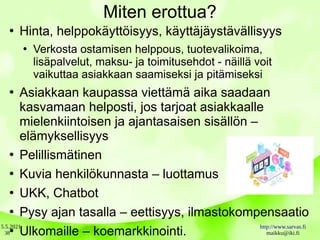 5.5.2021 http://www.sarvas.fi
maikku@iki.fi
38
Miten erottua?
●
Hinta, helppokäyttöisyys, käyttäjäystävällisyys
●
Verkosta ostamisen helppous, tuotevalikoima,
lisäpalvelut, maksu- ja toimitusehdot - näillä voit
vaikuttaa asiakkaan saamiseksi ja pitämiseksi
●
Asiakkaan kaupassa viettämä aika saadaan
kasvamaan helposti, jos tarjoat asiakkaalle
mielenkiintoisen ja ajantasaisen sisällön –
elämyksellisyys
●
Pelillismätinen
●
Kuvia henkilökunnasta – luottamus
●
UKK, Chatbot
●
Pysy ajan tasalla – eettisyys, ilmastokompensaatio
●
Ulkomaille – koemarkkinointi.
 