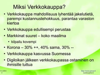 5.5.2021 http://www.sarvas.fi
maikku@iki.fi
4
Miksi Verkkokauppa?
●
Verkkokauppa mahdollisuus lyhentää jakelutietä,
parempi kustannustehokkuus, parantaa varaston
kiertoa
●
Verkkokauppa edullisempi perustaa
●
Markkinat suuret – koko maailma
●
kilpailu kovempi
●
Korona – 30% ++, 40% sama, 30% --
●
Verkkokauppa kasvussa Suomessa
●
Digiloikan jälkeen verkkokaupassa ostaminen on
ihmisille tuttua
 