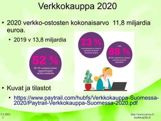 5.5.2021 http://www.sarvas.fi
maikku@iki.fi
5
Verkkokauppa 2020
●
2020 verkko-ostosten kokonaisarvo 11,8 miljardia
euroa.
●
2019 v 13,8 miljardia
●
Kuvat ja tilastot
●
https://www.paytrail.com/hubfs/Verkkokauppa-Suomessa-
2020/Paytrail-Verkkokauppa-Suomessa-2020.pdf
 