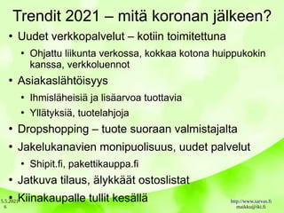 5.5.2021 http://www.sarvas.fi
maikku@iki.fi
6
Trendit 2021 – mitä koronan jälkeen?
●
Uudet verkkopalvelut – kotiin toimitettuna
●
Ohjattu liikunta verkossa, kokkaa kotona huippukokin
kanssa, verkkoluennot
●
Asiakaslähtöisyys
●
Ihmisläheisiä ja lisäarvoa tuottavia
●
Yllätyksiä, tuotelahjoja
●
Dropshopping – tuote suoraan valmistajalta
●
Jakelukanavien monipuolisuus, uudet palvelut
●
Shipit.fi, pakettikauppa.fi
●
Jatkuva tilaus, älykkäät ostoslistat
●
Kiinakaupalle tullit kesällä
 