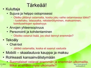 5.5.2021 http://www.sarvas.fi
maikku@iki.fi
7
Tärkeää!
●
Kuluttaja
●
Sujuva ja helppo ostoprosessi
– Oletko jättänyt ostamatta, koska joku vaihe ostamisessa tökkii?
- tuotehaku, latausaika, rekisteröityminen, maksaminen,
toimitusehtojen epäselvyys
●
Arvojen yhteensopivuus
●
Personointi ja kohdentaminen
– Olisitko ostanut lisää, jos olisit tiennyt enemmän?
●
Tekoäly
●
Chat-bot
– Jätitkö ostamatta, koska et saanut vastusta
●
Mobiili – skaalautuva kauppa ja maksu
●
Rohkeasti kansainvälistymään
●
Suomalaiset ostavat enemmän ja enemmän ulkomailta.
Miksi et sinäkin myisi ulkomaille?
 