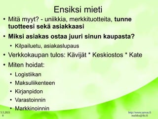 5.5.2021 http://www.sarvas.fi
maikku@iki.fi
8
Ensiksi mieti
●
Mitä myyt? - uniikkia, merkkituotteita, tunne
tuotteesi sekä asiakkaasi
●
Miksi asiakas ostaa juuri sinun kaupasta?
●
Kilpailuetu, asiakaslupaus
●
Verkkokaupan tulos: Kävijät * Keskiostos * Kate
●
Miten hoidat:
●
Logistiikan
●
Maksuliikenteen
●
Kirjanpidon
●
Varastoinnin
●
Markkinoinnin
 
