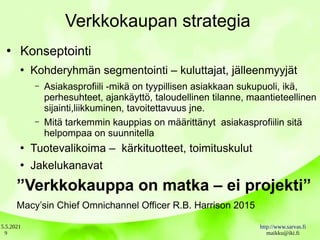 5.5.2021 http://www.sarvas.fi
maikku@iki.fi
9
Verkkokaupan strategia
●
Konseptointi
●
Kohderyhmän segmentointi – kuluttajat, jälleenmyyjät
– Asiakasprofiili -mikä on tyypillisen asiakkaan sukupuoli, ikä,
perhesuhteet, ajankäyttö, taloudellinen tilanne, maantieteellinen
sijainti,liikkuminen, tavoitettavuus jne.
– Mitä tarkemmin kauppias on määrittänyt asiakasprofiilin sitä
helpompaa on suunnitella
●
Tuotevalikoima – kärkituotteet, toimituskulut
●
Jakelukanavat
”Verkkokauppa on matka – ei projekti”
Macy’sin Chief Omnichannel Officer R.B. Harrison 2015
 
