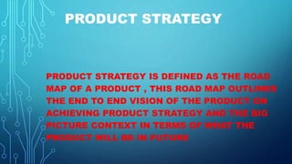PRODUCT STRATEGY
PRODUCT STRATEGY IS DEFINED AS THE ROAD
MAP OF A PRODUCT , THIS ROAD MAP OUTLINES
THE END TO END VISION OF THE PRODUCT ON
ACHIEVING PRODUCT STRATEGY AND THE BIG
PICTURE CONTEXT IN TERMS OF WHAT THE
PRODUCT WILL BE IN FUTURE
 