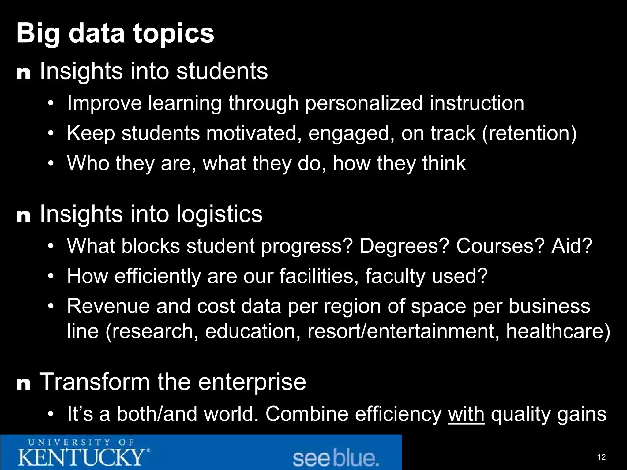 Big data topics
n Insights into students
   • Improve learning through personalized instruction
   • Keep students motivated, engaged, on track (retention)
   • Who they are, what they do, how they think

n Insights into logistics
   • What blocks student progress? Degrees? Courses? Aid?
   • How efficiently are our facilities, faculty used?
   • Revenue and cost data per region of space per business
     line (research, education, resort/entertainment, healthcare)

n Transform the enterprise
   • It’s a both/and world. Combine efficiency with quality gains
                                                               12
 