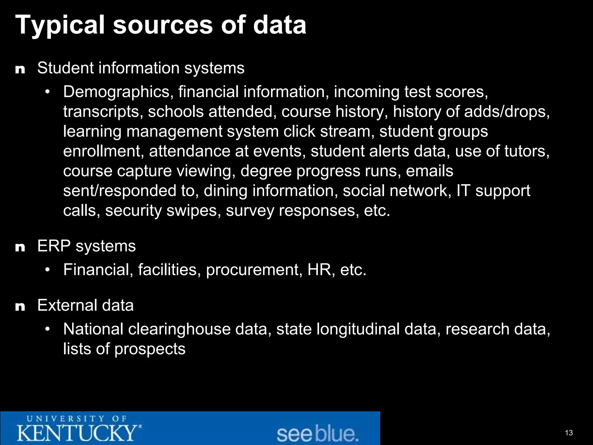 Typical sources of data
n Student information systems
   • Demographics, financial information, incoming test scores,
     transcripts, schools attended, course history, history of adds/drops,
     learning management system click stream, student groups
     enrollment, attendance at events, student alerts data, use of tutors,
     course capture viewing, degree progress runs, emails
     sent/responded to, dining information, social network, IT support
     calls, security swipes, survey responses, etc.

n ERP systems
   • Financial, facilities, procurement, HR, etc.

n External data
   • National clearinghouse data, state longitudinal data, research data,
     lists of prospects



                                                                             13
 