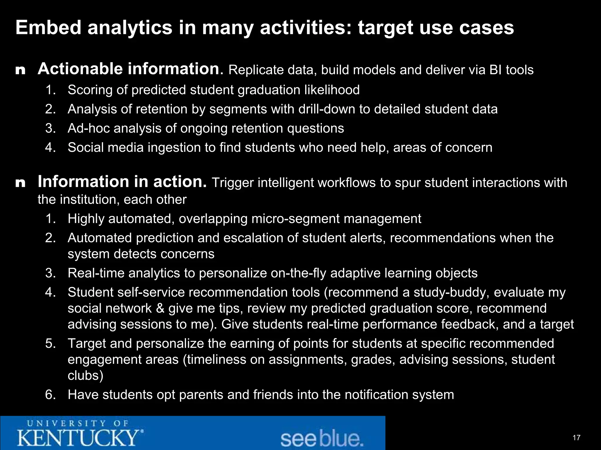 Embed analytics in many activities: target use cases

n Actionable information. Replicate data, build models and deliver via BI tools
    1.   Scoring of predicted student graduation likelihood
    2.   Analysis of retention by segments with drill-down to detailed student data
    3.   Ad-hoc analysis of ongoing retention questions
    4.   Social media ingestion to find students who need help, areas of concern

n Information in action. Trigger intelligent workflows to spur student interactions with
   the institution, each other
     1. Highly automated, overlapping micro-segment management
     2. Automated prediction and escalation of student alerts, recommendations when the
         system detects concerns
     3. Real-time analytics to personalize on-the-fly adaptive learning objects
     4. Student self-service recommendation tools (recommend a study-buddy, evaluate my
         social network & give me tips, review my predicted graduation score, recommend
         advising sessions to me). Give students real-time performance feedback, and a target
     5. Target and personalize the earning of points for students at specific recommended
         engagement areas (timeliness on assignments, grades, advising sessions, student
         clubs)
     6. Have students opt parents and friends into the notification system


                                                                                            17
 