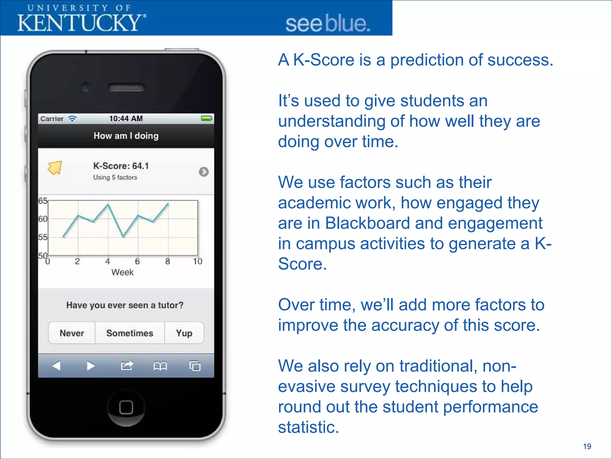 A K-Score is a prediction of success.

It’s used to give students an
understanding of how well they are
doing over time.

We use factors such as their
academic work, how engaged they
are in Blackboard and engagement
in campus activities to generate a K-
Score.

Over time, we’ll add more factors to
improve the accuracy of this score.

We also rely on traditional, non-
evasive survey techniques to help
round out the student performance
statistic.
                                        19
 