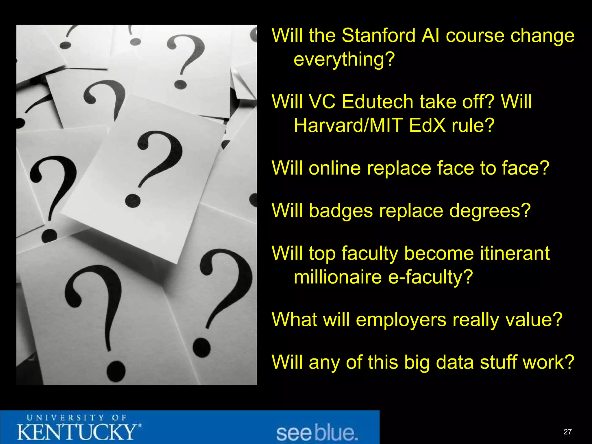 Will the Stanford AI course change
  everything?

Will VC Edutech take off? Will
  Harvard/MIT EdX rule?

Will online replace face to face?

Will badges replace degrees?

Will top faculty become itinerant
  millionaire e-faculty?

What will employers really value?

Will any of this big data stuff work?


                                    27
 
