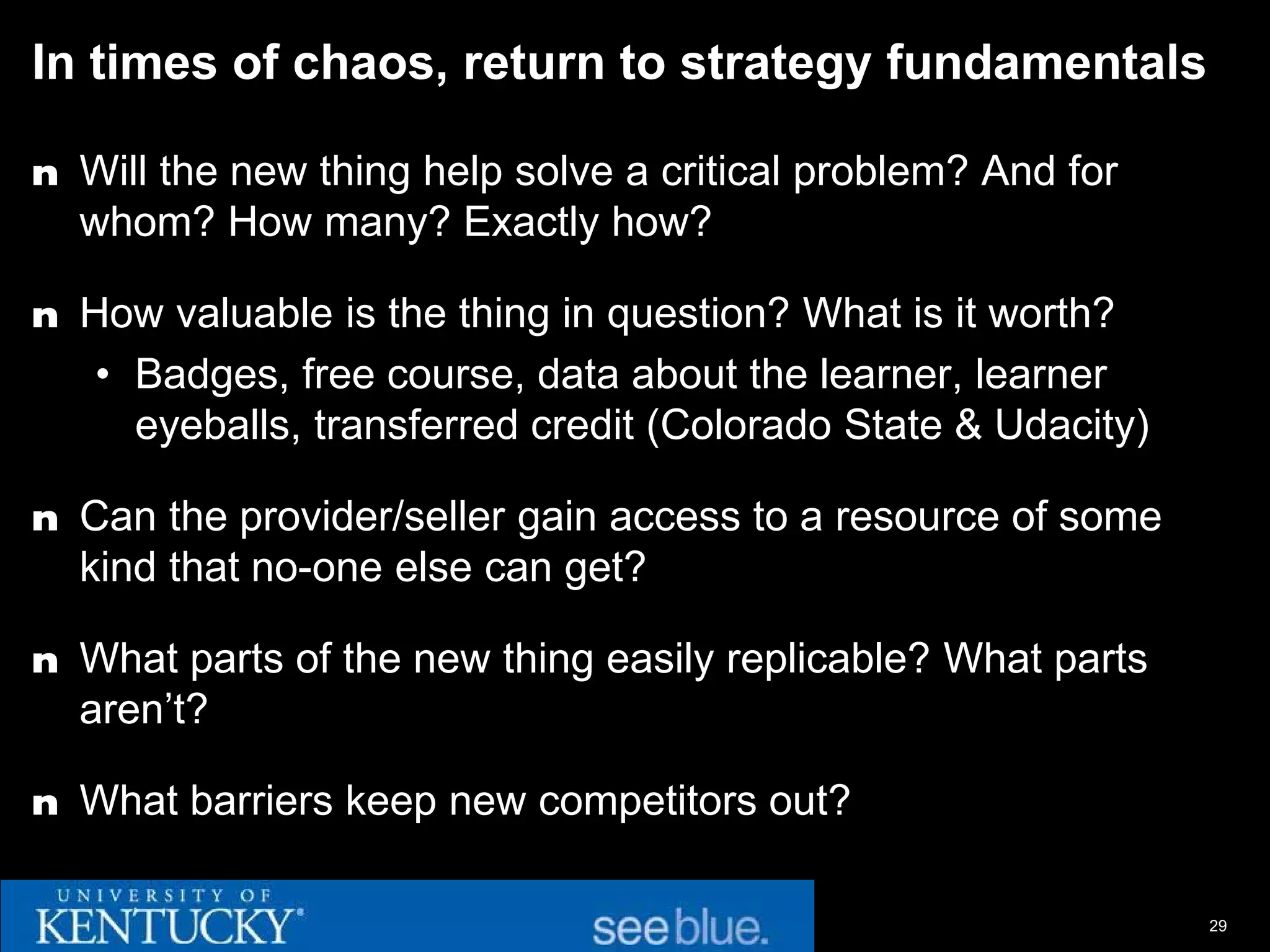In times of chaos, return to strategy fundamentals

n Will the new thing help solve a critical problem? And for
  whom? How many? Exactly how?

n How valuable is the thing in question? What is it worth?
   • Badges, free course, data about the learner, learner
     eyeballs, transferred credit (Colorado State & Udacity)

n Can the provider/seller gain access to a resource of some
  kind that no-one else can get?

n What parts of the new thing easily replicable? What parts
  aren’t?

n What barriers keep new competitors out?


                                                               29
 