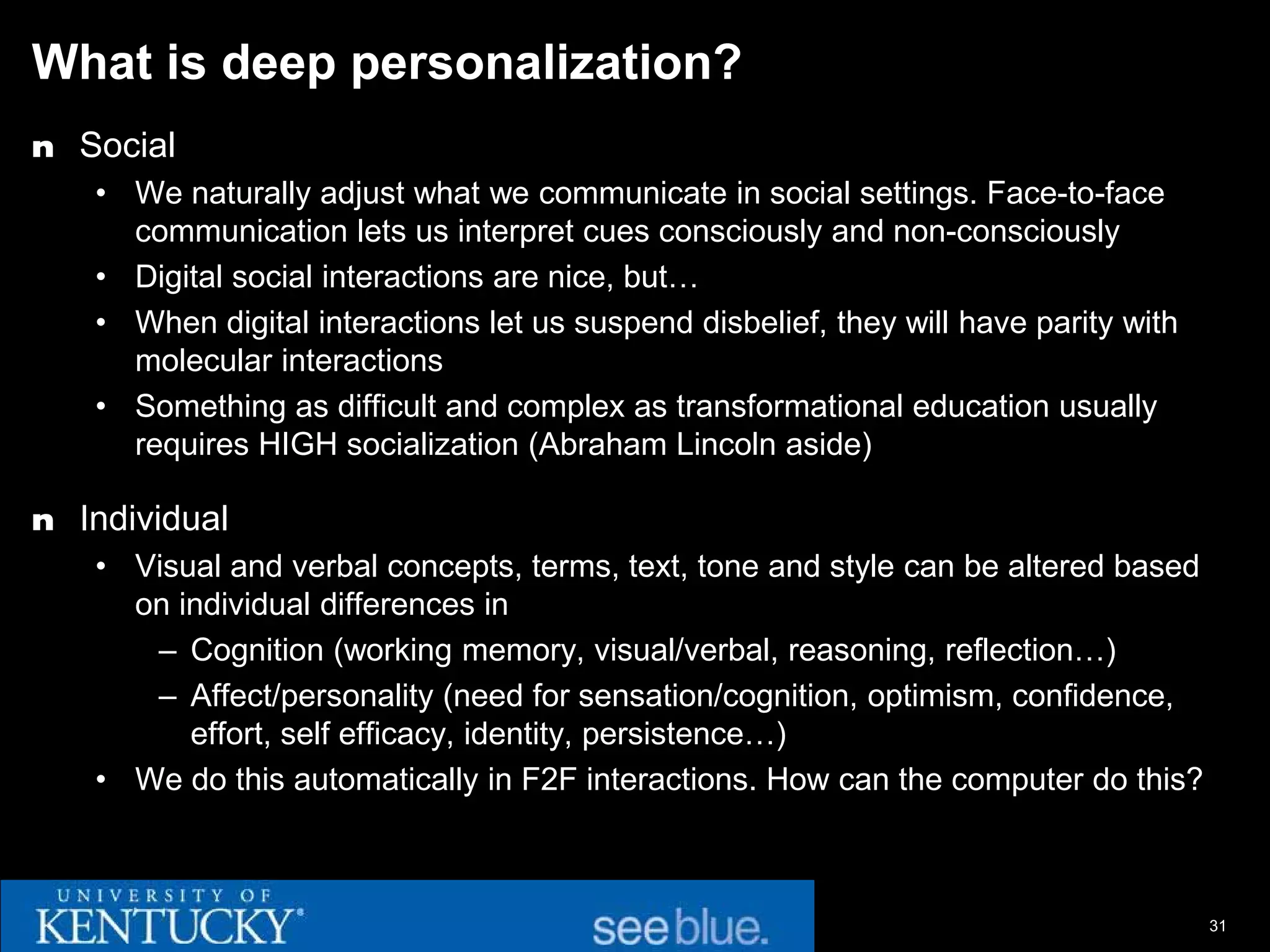 What is deep personalization?
n Social
   • We naturally adjust what we communicate in social settings. Face-to-face
     communication lets us interpret cues consciously and non-consciously
   • Digital social interactions are nice, but…
   • When digital interactions let us suspend disbelief, they will have parity with
     molecular interactions
   • Something as difficult and complex as transformational education usually
     requires HIGH socialization (Abraham Lincoln aside)

n Individual
   • Visual and verbal concepts, terms, text, tone and style can be altered based
     on individual differences in
      – Cognition (working memory, visual/verbal, reasoning, reflection…)
      – Affect/personality (need for sensation/cognition, optimism, confidence,
         effort, self efficacy, identity, persistence…)
   • We do this automatically in F2F interactions. How can the computer do this?



                                                                                      31
 