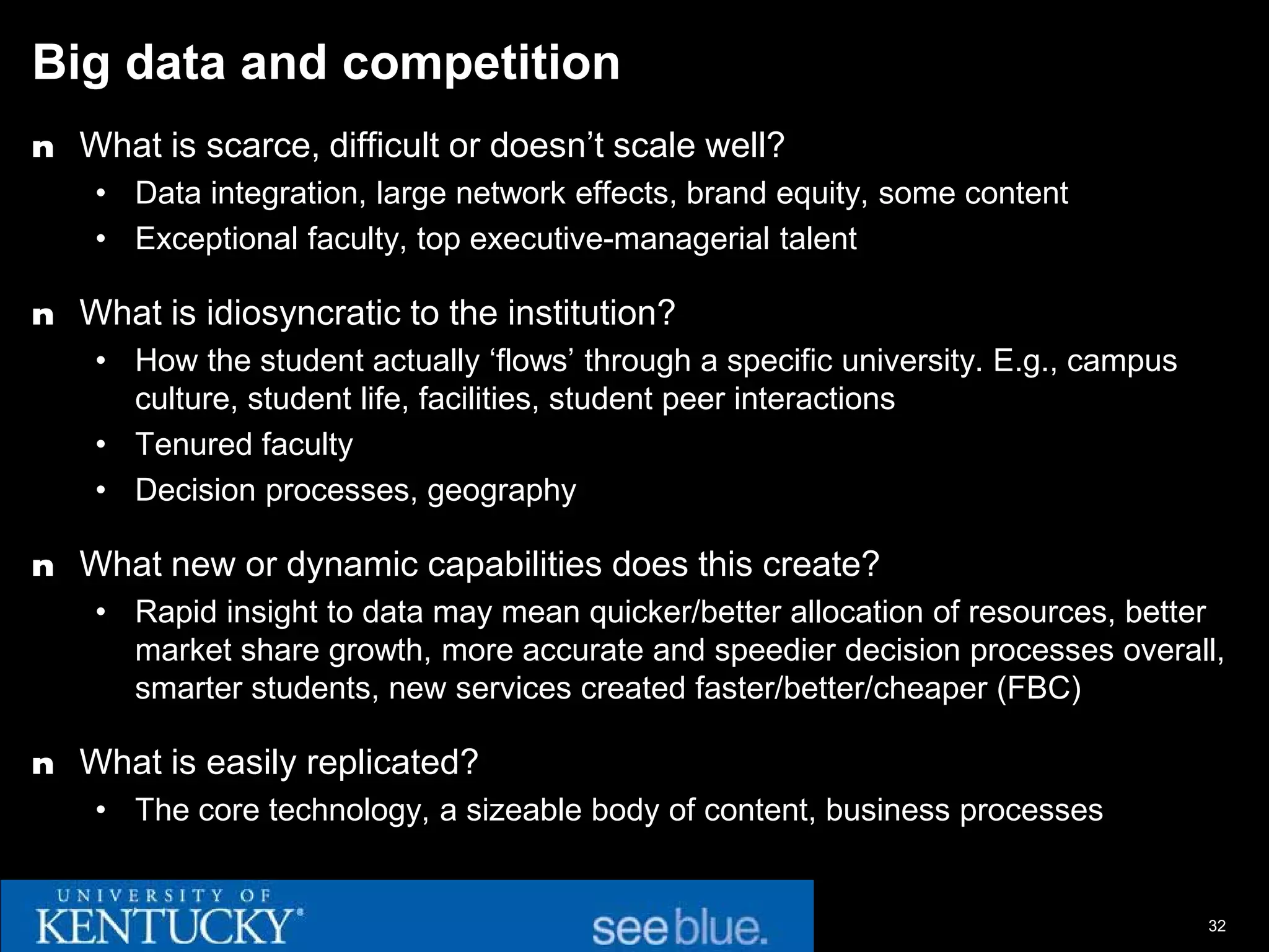 Big data and competition
n What is scarce, difficult or doesn’t scale well?
    • Data integration, large network effects, brand equity, some content
    • Exceptional faculty, top executive-managerial talent

n What is idiosyncratic to the institution?
    • How the student actually ‘flows’ through a specific university. E.g., campus
      culture, student life, facilities, student peer interactions
    • Tenured faculty
    • Decision processes, geography

n What new or dynamic capabilities does this create?
    • Rapid insight to data may mean quicker/better allocation of resources, better
      market share growth, more accurate and speedier decision processes overall,
      smarter students, new services created faster/better/cheaper (FBC)

n What is easily replicated?
    • The core technology, a sizeable body of content, business processes


                                                                                     32
 