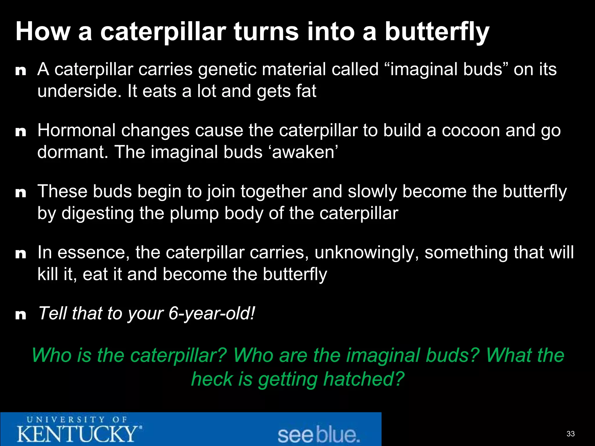 How a caterpillar turns into a butterfly
n A caterpillar carries genetic material called “imaginal buds” on its
  underside. It eats a lot and gets fat

n Hormonal changes cause the caterpillar to build a cocoon and go
  dormant. The imaginal buds ‘awaken’

n These buds begin to join together and slowly become the butterfly
  by digesting the plump body of the caterpillar

n In essence, the caterpillar carries, unknowingly, something that will
  kill it, eat it and become the butterfly

n Tell that to your 6-year-old!

  Who is the caterpillar? Who are the imaginal buds? What the
                    heck is getting hatched?

                                                                         33
 