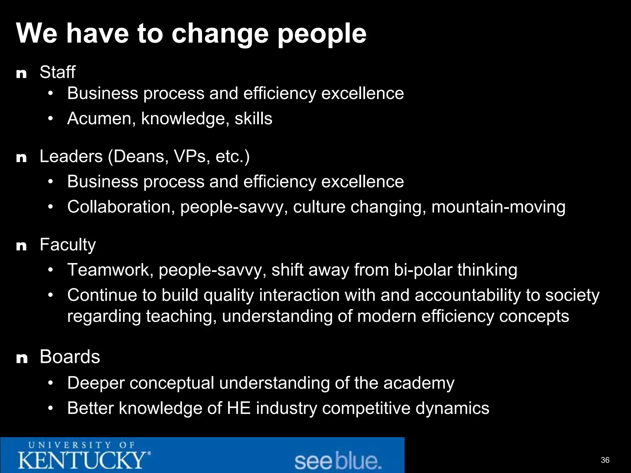 We have to change people
n Staff
   • Business process and efficiency excellence
   • Acumen, knowledge, skills

n Leaders (Deans, VPs, etc.)
   • Business process and efficiency excellence
   • Collaboration, people-savvy, culture changing, mountain-moving

n Faculty
   • Teamwork, people-savvy, shift away from bi-polar thinking
   • Continue to build quality interaction with and accountability to society
     regarding teaching, understanding of modern efficiency concepts

n Boards
   • Deeper conceptual understanding of the academy
   • Better knowledge of HE industry competitive dynamics

                                                                                36
 