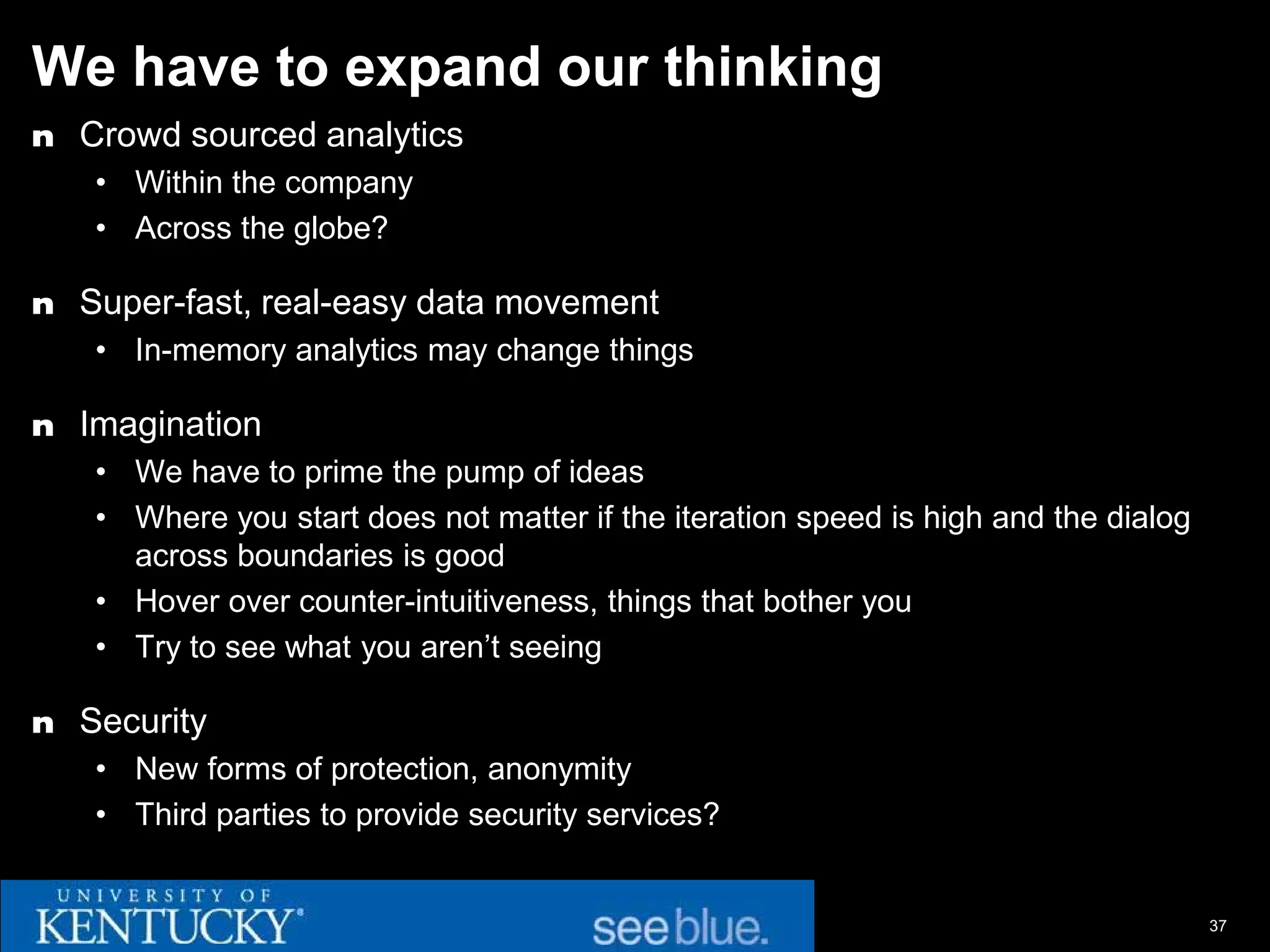 We have to expand our thinking
n Crowd sourced analytics
   • Within the company
   • Across the globe?

n Super-fast, real-easy data movement
   • In-memory analytics may change things

n Imagination
   • We have to prime the pump of ideas
   • Where you start does not matter if the iteration speed is high and the dialog
     across boundaries is good
   • Hover over counter-intuitiveness, things that bother you
   • Try to see what you aren’t seeing

n Security
   • New forms of protection, anonymity
   • Third parties to provide security services?


                                                                                     37
 