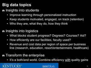 Big data topics
n Insights into students
   • Improve learning through personalized instruction
   • Keep students motivated, engaged, on track (retention)
   • Who they are, what they do, how they think

n Insights into logistics
   • What blocks student progress? Degrees? Courses? Aid?
   • How efficiently are our facilities, faculty used?
   • Revenue and cost data per region of space per business
     line (research, education, resort/entertainment, healthcare)

n Transform the enterprise
   • It’s a both/and world. Combine efficiency with quality gains
                                                               12
 