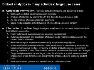 Embed analytics in many activities: target use cases

n Actionable information. Replicate data, build models and deliver via BI tools
    1.   Scoring of predicted student graduation likelihood
    2.   Analysis of retention by segments with drill-down to detailed student data
    3.   Ad-hoc analysis of ongoing retention questions
    4.   Social media ingestion to find students who need help, areas of concern

n Information in action. Trigger intelligent workflows to spur student interactions with
   the institution, each other
     1. Highly automated, overlapping micro-segment management
     2. Automated prediction and escalation of student alerts, recommendations when the
         system detects concerns
     3. Real-time analytics to personalize on-the-fly adaptive learning objects
     4. Student self-service recommendation tools (recommend a study-buddy, evaluate my
         social network & give me tips, review my predicted graduation score, recommend
         advising sessions to me). Give students real-time performance feedback, and a target
     5. Target and personalize the earning of points for students at specific recommended
         engagement areas (timeliness on assignments, grades, advising sessions, student
         clubs)
     6. Have students opt parents and friends into the notification system


                                                                                            17
 