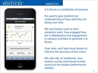 A K-Score is a prediction of success.

It’s used to give students an
understanding of how well they are
doing over time.

We use factors such as their
academic work, how engaged they
are in Blackboard and engagement
in campus activities to generate a K-
Score.

Over time, we’ll add more factors to
improve the accuracy of this score.

We also rely on traditional, non-
evasive survey techniques to help
round out the student performance
statistic.
                                        19
 