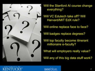 Will the Stanford AI course change
  everything?

Will VC Edutech take off? Will
  Harvard/MIT EdX rule?

Will online replace face to face?

Will badges replace degrees?

Will top faculty become itinerant
  millionaire e-faculty?

What will employers really value?

Will any of this big data stuff work?


                                    27
 