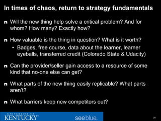 In times of chaos, return to strategy fundamentals

n Will the new thing help solve a critical problem? And for
  whom? How many? Exactly how?

n How valuable is the thing in question? What is it worth?
   • Badges, free course, data about the learner, learner
     eyeballs, transferred credit (Colorado State & Udacity)

n Can the provider/seller gain access to a resource of some
  kind that no-one else can get?

n What parts of the new thing easily replicable? What parts
  aren’t?

n What barriers keep new competitors out?


                                                               29
 