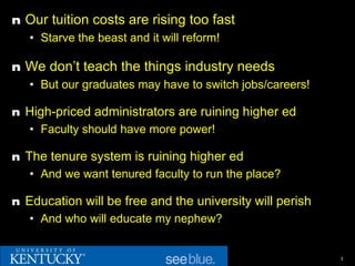 n Our tuition costs are rising too fast
  • Starve the beast and it will reform!

n We don’t teach the things industry needs
  • But our graduates may have to switch jobs/careers!

n High-priced administrators are ruining higher ed
   • Faculty should have more power!

n The tenure system is ruining higher ed
   • And we want tenured faculty to run the place?

n Education will be free and the university will perish
   • And who will educate my nephew?


                                                          3
 