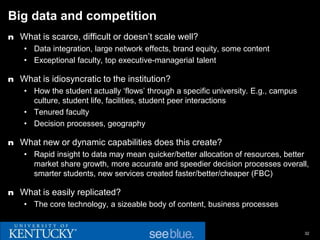 Big data and competition
n What is scarce, difficult or doesn’t scale well?
    • Data integration, large network effects, brand equity, some content
    • Exceptional faculty, top executive-managerial talent

n What is idiosyncratic to the institution?
    • How the student actually ‘flows’ through a specific university. E.g., campus
      culture, student life, facilities, student peer interactions
    • Tenured faculty
    • Decision processes, geography

n What new or dynamic capabilities does this create?
    • Rapid insight to data may mean quicker/better allocation of resources, better
      market share growth, more accurate and speedier decision processes overall,
      smarter students, new services created faster/better/cheaper (FBC)

n What is easily replicated?
    • The core technology, a sizeable body of content, business processes


                                                                                     32
 