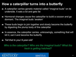 How a caterpillar turns into a butterfly
n A caterpillar carries genetic material called “imaginal buds” on its
  underside. It eats a lot and gets fat

n Hormonal changes cause the caterpillar to build a cocoon and go
  dormant. The imaginal buds ‘awaken’

n These buds begin to join together and slowly become the butterfly
  by digesting the plump body of the caterpillar

n In essence, the caterpillar carries, unknowingly, something that will
  kill it, eat it and become the butterfly

n Tell that to your 6-year-old!

  Who is the caterpillar? Who are the imaginal buds? What the
                    heck is getting hatched?

                                                                         33
 