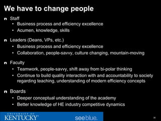 We have to change people
n Staff
   • Business process and efficiency excellence
   • Acumen, knowledge, skills

n Leaders (Deans, VPs, etc.)
   • Business process and efficiency excellence
   • Collaboration, people-savvy, culture changing, mountain-moving

n Faculty
   • Teamwork, people-savvy, shift away from bi-polar thinking
   • Continue to build quality interaction with and accountability to society
     regarding teaching, understanding of modern efficiency concepts

n Boards
   • Deeper conceptual understanding of the academy
   • Better knowledge of HE industry competitive dynamics

                                                                                36
 