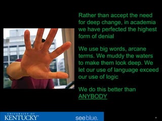 Rather than accept the need
for deep change, in academia
we have perfected the highest
form of denial

We use big words, arcane
terms. We muddy the waters
to make them look deep. We
let our use of language exceed
our use of logic

We do this better than
ANYBODY


                            4
 