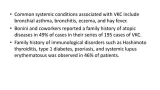 • Common systemic conditions associated with VKC include
bronchial asthma, bronchitis, eczema, and hay fever.
• Bonini and coworkers reported a family history of atopic
diseases in 49% of cases in their series of 195 cases of VKC.
• Family history of immunological disorders such as Hashimoto
thyroiditis, type 1 diabetes, psoriasis, and systemic lupus
erythematosus was observed in 46% of patients.
 