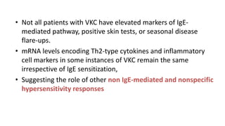 • Not all patients with VKC have elevated markers of IgE-
mediated pathway, positive skin tests, or seasonal disease
flare-ups.
• mRNA levels encoding Th2-type cytokines and inflammatory
cell markers in some instances of VKC remain the same
irrespective of IgE sensitization,
• Suggesting the role of other non IgE-mediated and nonspecific
hypersensitivity responses
 