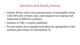 Genetics and family history
• Genetic factors such as increased presence of eosinophils along
with CD4 cells in blood, tears, and conjunctival scrapings and
expression of different cytokines.
• Genetics in VKC is mostly undefined.
• Several authors have hypothesized about the upregulation of the
cytokine gene cluster on chromosome 5q
 
