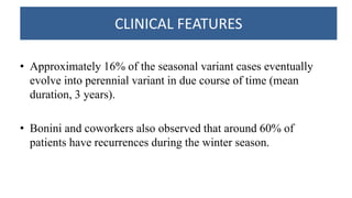 CLINICAL FEATURES
• Approximately 16% of the seasonal variant cases eventually
evolve into perennial variant in due course of time (mean
duration, 3 years).
• Bonini and coworkers also observed that around 60% of
patients have recurrences during the winter season.
 