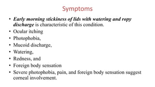 Symptoms
• Early morning stickiness of lids with watering and ropy
discharge is characteristic of this condition.
• Ocular itching
• Photophobia,
• Mucoid discharge,
• Watering,
• Redness, and
• Foreign body sensation
• Severe photophobia, pain, and foreign body sensation suggest
corneal involvement.
 