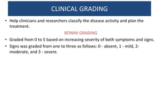 CLINICAL GRADING
• Help clinicians and researchers classify the disease activity and plan the
treatment.
BONINI GRADING
• Graded from 0 to 5 based on increasing severity of both symptoms and signs.
• Signs was graded from one to three as follows: 0 - absent, 1 - mild, 2-
moderate, and 3 - severe.
 