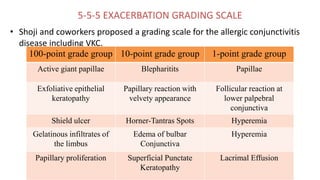 5-5-5 EXACERBATION GRADING SCALE
• Shoji and coworkers proposed a grading scale for the allergic conjunctivitis
disease including VKC.
100-point grade group 10-point grade group 1-point grade group
Active giant papillae Blepharitits Papillae
Exfoliative epithelial
keratopathy
Papillary reaction with
velvety appearance
Follicular reaction at
lower palpebral
conjunctiva
Shield ulcer Horner-Tantras Spots Hyperemia
Gelatinous infiltrates of
the limbus
Edema of bulbar
Conjunctiva
Hyperemia
Papillary proliferation Superficial Punctate
Keratopathy
Lacrimal Effusion
 
