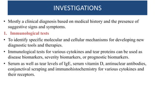 INVESTIGATIONS
• Mostly a clinical diagnosis based on medical history and the presence of
suggestive signs and symptoms.
1. Immunological tests
• To identify specific molecular and cellular mechanisms for developing new
diagnostic tools and therapies.
• Immunological tests for various cytokines and tear proteins can be used as
disease biomarkers, severity biomarkers, or prognostic biomarkers.
• Serum as well as tear levels of IgE, serum vitamin D, antinuclear antibodies,
conjunctival scraping and immunohistochemistry for various cytokines and
their receptors.
 