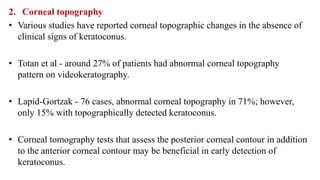 2. Corneal topography
• Various studies have reported corneal topographic changes in the absence of
clinical signs of keratoconus.
• Totan et al - around 27% of patients had abnormal corneal topography
pattern on videokeratography.
• Lapid-Gortzak - 76 cases, abnormal corneal topography in 71%; however,
only 15% with topographically detected keratoconus.
• Corneal tomography tests that assess the posterior corneal contour in addition
to the anterior corneal contour may be beneficial in early detection of
keratoconus.
 
