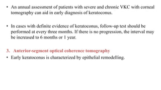 • An annual assessment of patients with severe and chronic VKC with corneal
tomography can aid in early diagnosis of keratoconus.
• In cases with definite evidence of keratoconus, follow-up test should be
performed at every three months. If there is no progression, the interval may
be increased to 6 months or 1 year.
3. Anterior-segment optical coherence tomography
• Early keratoconus is characterized by epithelial remodelling.
 
