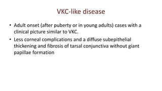 VKC-like disease
• Adult onset (after puberty or in young adults) cases with a
clinical picture similar to VKC.
• Less corneal complications and a diffuse subepithelial
thickening and fibrosis of tarsal conjunctiva without giant
papillae formation
 