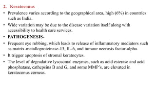 2. Keratoconus
• Prevalence varies according to the geographical area, high (6%) in countries
such as India.
• Wide variation may be due to the disease variation itself along with
accessibility to health care services.
• PATHOGENESIS-
• Frequent eye rubbing, which leads to release of inflammatory mediators such
as matrix-metalloproteinase-13, IL-6, and tumour necrosis factor-alpha.
• It trigger apoptosis of stromal keratocytes.
• The level of degradative lysosomal enzymes, such as acid esterase and acid
phosphatase, cathepsins B and G, and some MMP’s, are elevated in
keratoconus corneas.
 