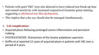 • Patients with quiet VKC were also detected to have reduced tear break-up time
and corneal sensitivity with increased conjunctival lissamine green staining,
suggesting a subclinical tear film dysfunction.
• This implies that a dry eye should also be managed simultaneously.
4. Lid complications
• Acquired ptosis following prolonged severe inflammation and persistent
rubbing.
• PATHOGENESIS- Disinsertion of the levator palpebrae superioris.
• Griffin et al reported 12 cases of acquired ptosis in patients with VKC over a
period of 4 years.
 