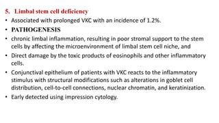 5. Limbal stem cell deficiency
• Associated with prolonged VKC with an incidence of 1.2%.
• PATHOGENESIS
• chronic limbal inflammation, resulting in poor stromal support to the stem
cells by affecting the microenvironment of limbal stem cell niche, and
• Direct damage by the toxic products of eosinophils and other inflammatory
cells.
• Conjunctival epithelium of patients with VKC reacts to the inflammatory
stimulus with structural modifications such as alterations in goblet cell
distribution, cell-to-cell connections, nuclear chromatin, and keratinization.
• Early detected using impression cytology.
 