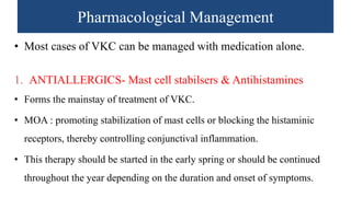 Pharmacological Management
• Most cases of VKC can be managed with medication alone.
1. ANTIALLERGICS- Mast cell stabilsers & Antihistamines
• Forms the mainstay of treatment of VKC.
• MOA : promoting stabilization of mast cells or blocking the histaminic
receptors, thereby controlling conjunctival inflammation.
• This therapy should be started in the early spring or should be continued
throughout the year depending on the duration and onset of symptoms.
 