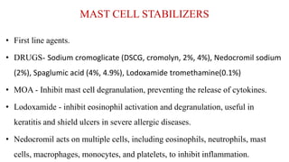 MAST CELL STABILIZERS
• First line agents.
• DRUGS- Sodium cromoglicate (DSCG, cromolyn, 2%, 4%), Nedocromil sodium
(2%), Spaglumic acid (4%, 4.9%), Lodoxamide tromethamine(0.1%)
• MOA - Inhibit mast cell degranulation, preventing the release of cytokines.
• Lodoxamide - inhibit eosinophil activation and degranulation, useful in
keratitis and shield ulcers in severe allergic diseases.
• Nedocromil acts on multiple cells, including eosinophils, neutrophils, mast
cells, macrophages, monocytes, and platelets, to inhibit inflammation.
 
